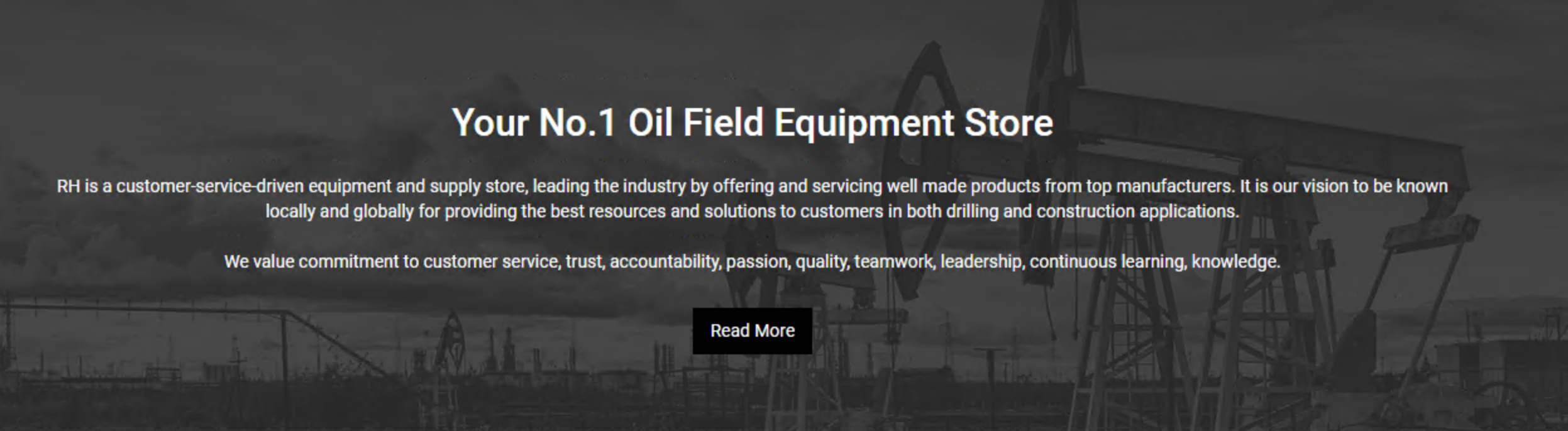 Your No.1 Oil Field Equipment Store RH is a customer-service-driven equipment and supply store, leading the industry by offering and servicing well made products from top manufacturers. It is our vision to be known locally and globally for providing the best resources and solutions to customers in both drilling and construction applications.  We value commitment to customer service, trust, accountability, passion, quality, teamwork, leadership, continuous learning, knowledge.